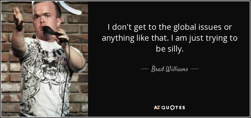 I don't get to the global issues or anything like that. I am just trying to be silly. - Brad Williams
