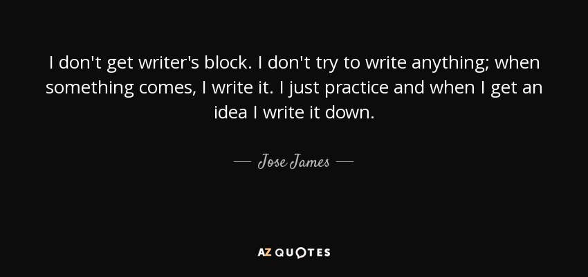 I don't get writer's block. I don't try to write anything; when something comes, I write it. I just practice and when I get an idea I write it down. - Jose James