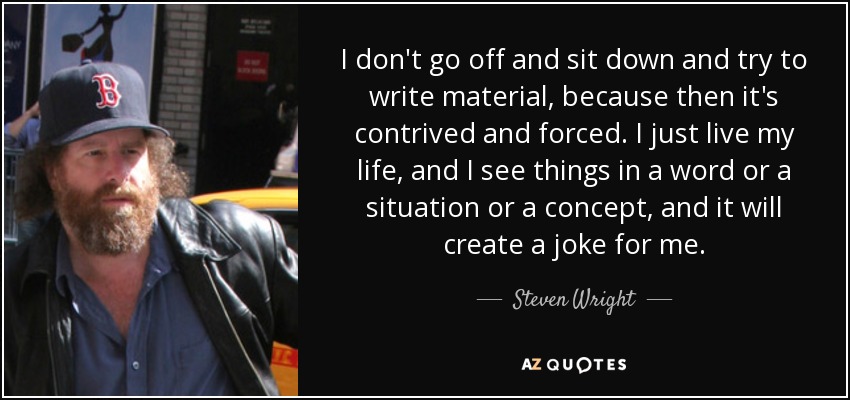 I don't go off and sit down and try to write material, because then it's contrived and forced. I just live my life, and I see things in a word or a situation or a concept, and it will create a joke for me. - Steven Wright
