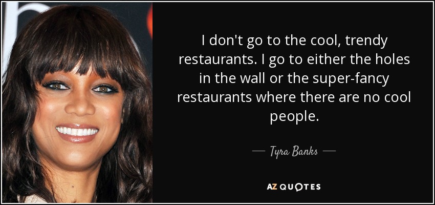 I don't go to the cool, trendy restaurants. I go to either the holes in the wall or the super-fancy restaurants where there are no cool people. - Tyra Banks