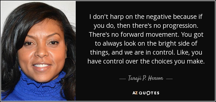 I don't harp on the negative because if you do, then there's no progression. There's no forward movement. You got to always look on the bright side of things, and we are in control. Like, you have control over the choices you make. - Taraji P. Henson