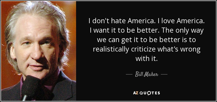I don't hate America. I love America. I want it to be better. The only way we can get it to be better is to realistically criticize what's wrong with it. - Bill Maher