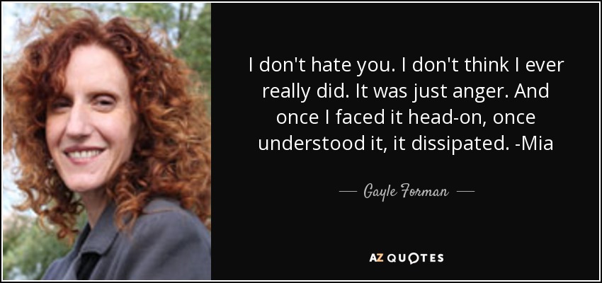 I don't hate you. I don't think I ever really did. It was just anger. And once I faced it head-on, once understood it, it dissipated. -Mia - Gayle Forman