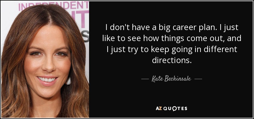 I don't have a big career plan. I just like to see how things come out, and I just try to keep going in different directions. - Kate Beckinsale