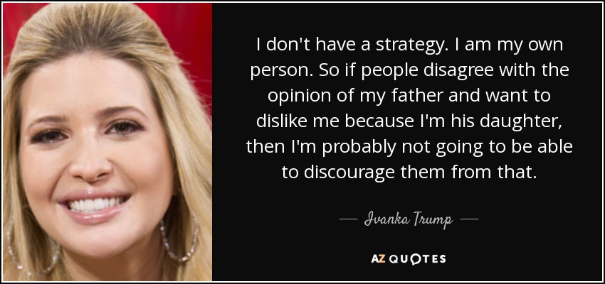 I don't have a strategy. I am my own person. So if people disagree with the opinion of my father and want to dislike me because I'm his daughter, then I'm probably not going to be able to discourage them from that. - Ivanka Trump