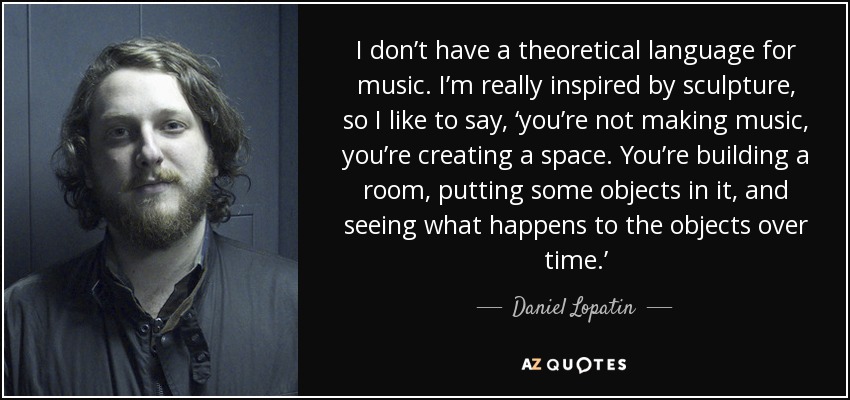 I don’t have a theoretical language for music. I’m really inspired by sculpture, so I like to say, ‘you’re not making music, you’re creating a space. You’re building a room, putting some objects in it, and seeing what happens to the objects over time.’ - Daniel Lopatin