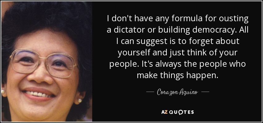 I don't have any formula for ousting a dictator or building democracy. All I can suggest is to forget about yourself and just think of your people. It's always the people who make things happen. - Corazon Aquino