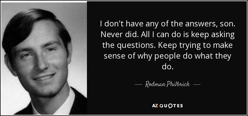 I don't have any of the answers, son. Never did. All I can do is keep asking the questions. Keep trying to make sense of why people do what they do. - Rodman Philbrick