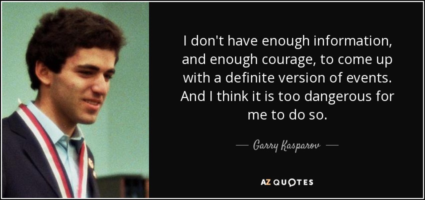 I don't have enough information, and enough courage, to come up with a definite version of events. And I think it is too dangerous for me to do so. - Garry Kasparov