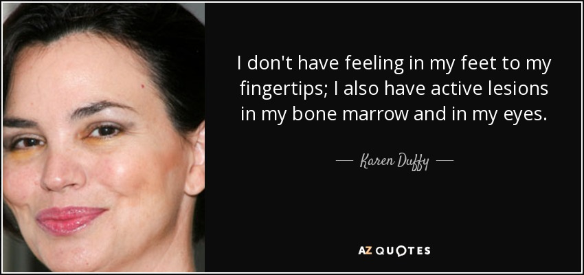 I don't have feeling in my feet to my fingertips; I also have active lesions in my bone marrow and in my eyes. - Karen Duffy