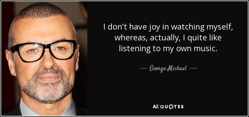 I don't have joy in watching myself, whereas, actually, I quite like listening to my own music. - George Michael