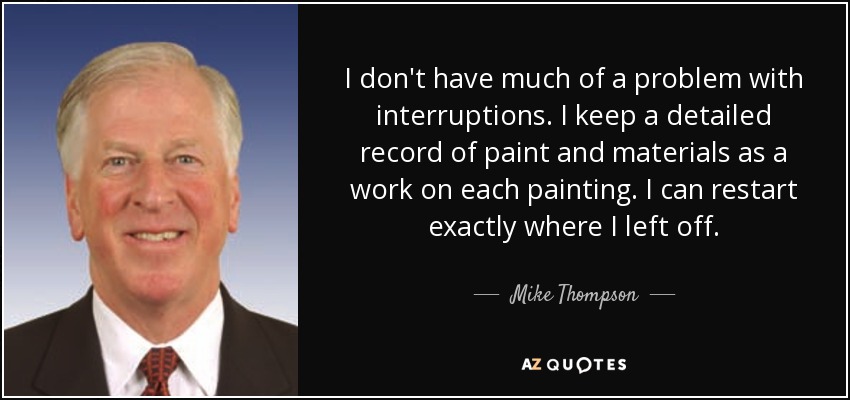 I don't have much of a problem with interruptions. I keep a detailed record of paint and materials as a work on each painting. I can restart exactly where I left off. - Mike Thompson