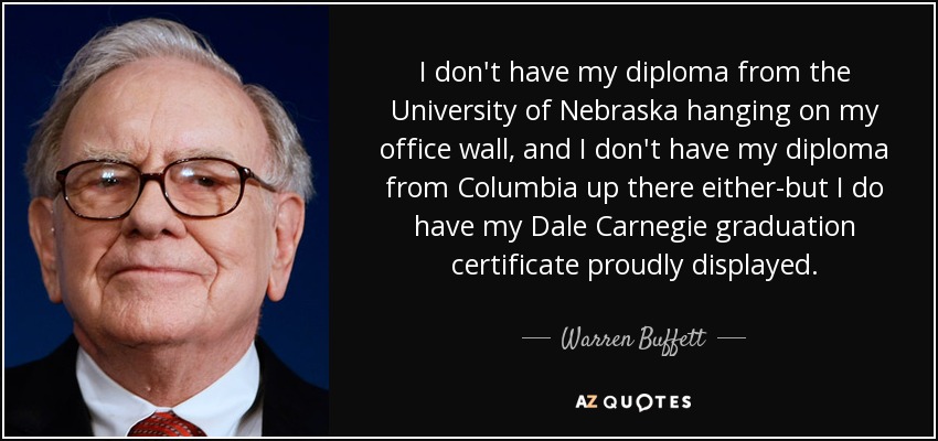 I don't have my diploma from the University of Nebraska hanging on my office wall, and I don't have my diploma from Columbia up there either-but I do have my Dale Carnegie graduation certificate proudly displayed. - Warren Buffett