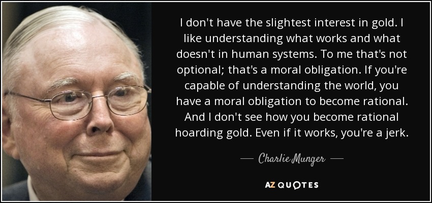 I don't have the slightest interest in gold. I like understanding what works and what doesn't in human systems. To me that's not optional; that's a moral obligation. If you're capable of understanding the world, you have a moral obligation to become rational. And I don't see how you become rational hoarding gold. Even if it works, you're a jerk. - Charlie Munger