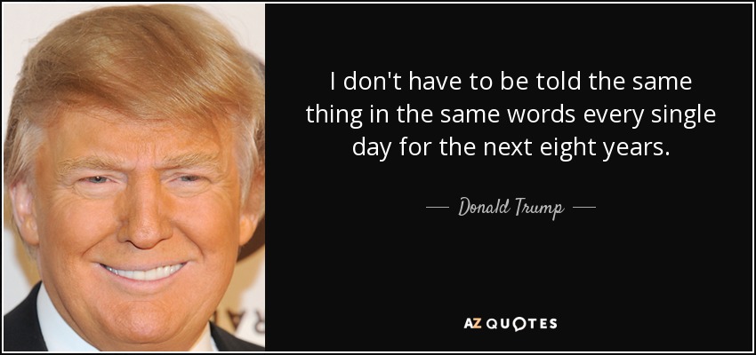 I don't have to be told the same thing in the same words every single day for the next eight years. - Donald Trump