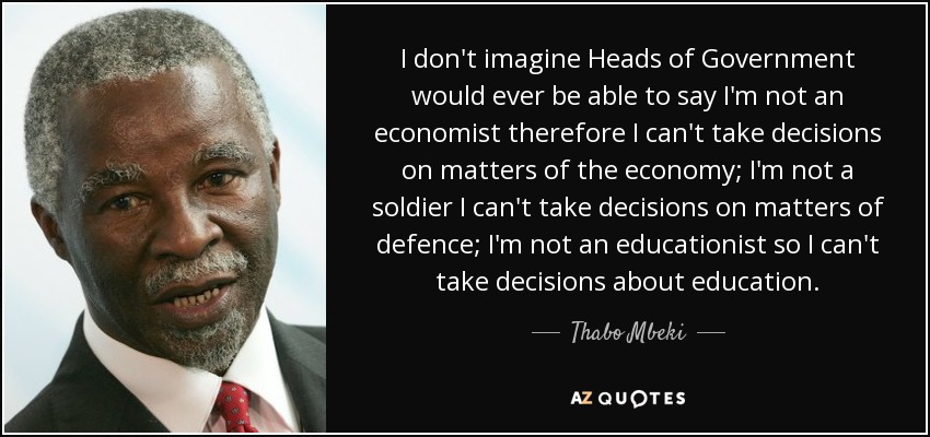 I don't imagine Heads of Government would ever be able to say I'm not an economist therefore I can't take decisions on matters of the economy; I'm not a soldier I can't take decisions on matters of defence; I'm not an educationist so I can't take decisions about education. - Thabo Mbeki