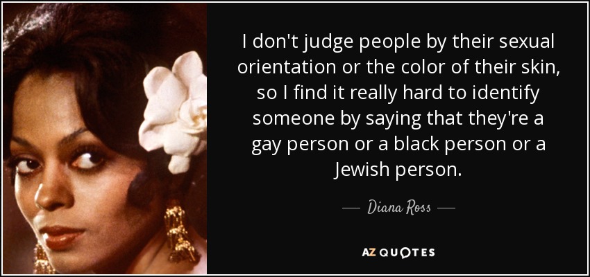 I don't judge people by their sexual orientation or the color of their skin, so I find it really hard to identify someone by saying that they're a gay person or a black person or a Jewish person. - Diana Ross