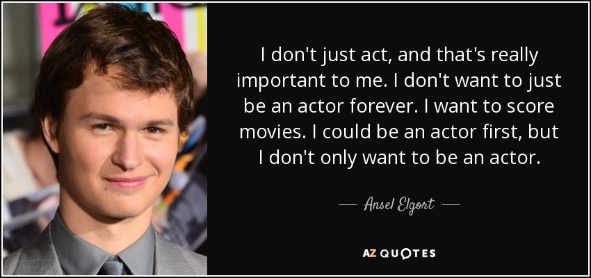 I don't just act, and that's really important to me. I don't want to just be an actor forever. I want to score movies. I could be an actor first, but I don't only want to be an actor. - Ansel Elgort