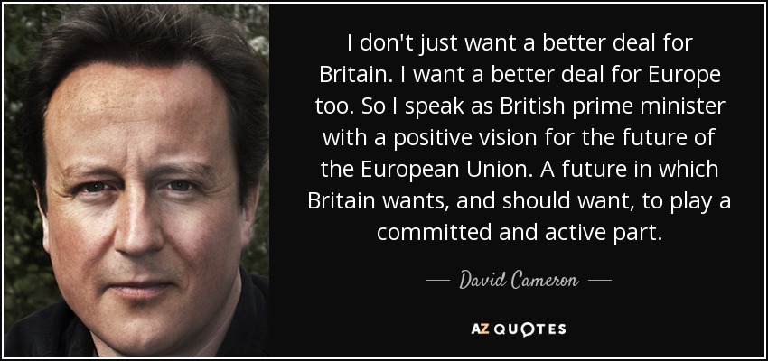 I don't just want a better deal for Britain. I want a better deal for Europe too. So I speak as British prime minister with a positive vision for the future of the European Union. A future in which Britain wants, and should want, to play a committed and active part. - David Cameron
