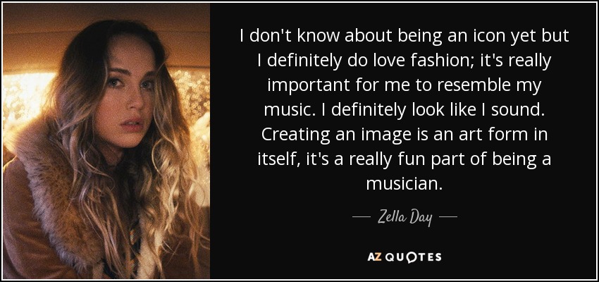 I don't know about being an icon yet but I definitely do love fashion; it's really important for me to resemble my music. I definitely look like I sound. Creating an image is an art form in itself, it's a really fun part of being a musician. - Zella Day