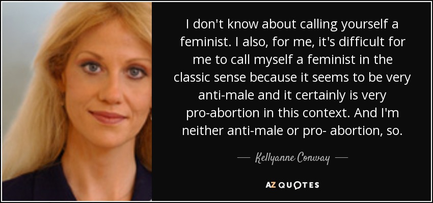 I don't know about calling yourself a feminist. I also, for me, it's difficult for me to call myself a feminist in the classic sense because it seems to be very anti-male and it certainly is very pro-abortion in this context. And I'm neither anti-male or pro- abortion, so. - Kellyanne Conway