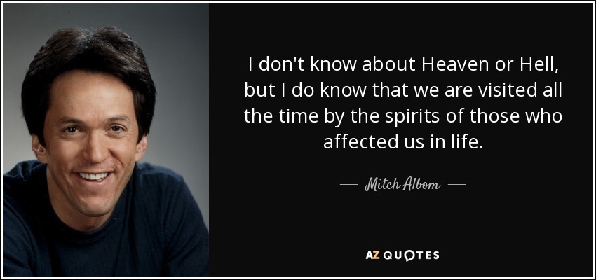 I don't know about Heaven or Hell, but I do know that we are visited all the time by the spirits of those who affected us in life. - Mitch Albom