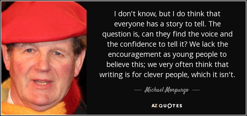 I don't know, but I do think that everyone has a story to tell. The question is, can they find the voice and the confidence to tell it? We lack the encouragement as young people to believe this; we very often think that writing is for clever people, which it isn't. - Michael Morpurgo