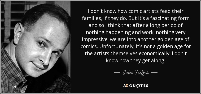 I don't know how comic artists feed their families, if they do. But it's a fascinating form and so I think that after a long period of nothing happening and work, nothing very impressive, we are into another golden age of comics. Unfortunately, it's not a golden age for the artists themselves economically. I don't know how they get along. - Jules Feiffer