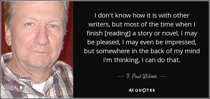 I don't know how it is with other writers, but most of the time when I finish [reading] a story or novel, I may be pleased, I may even be impressed, but somewhere in the back of my mind I'm thinking, I can do that. - F. Paul Wilson