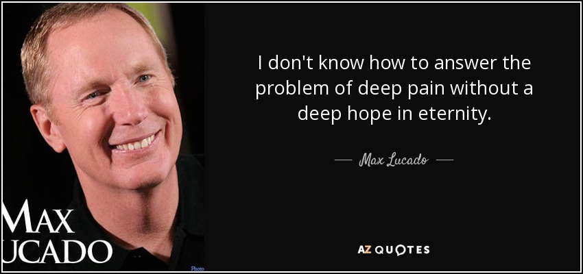 I don't know how to answer the problem of deep pain without a deep hope in eternity. - Max Lucado