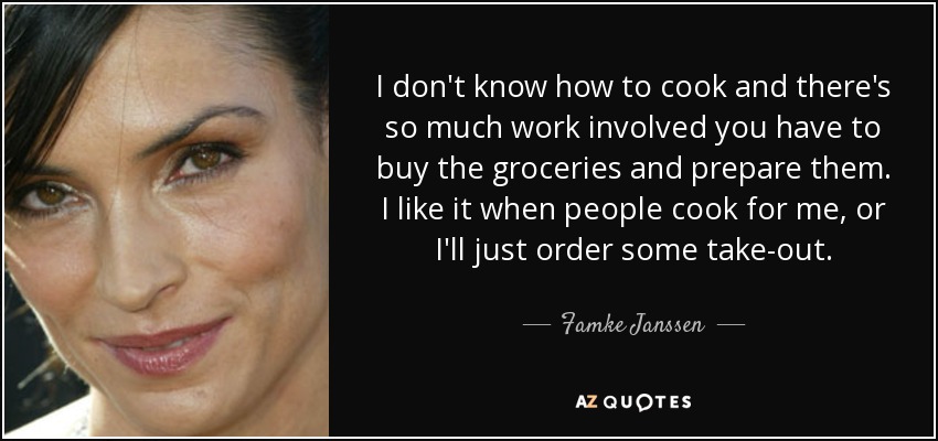 I don't know how to cook and there's so much work involved you have to buy the groceries and prepare them. I like it when people cook for me, or I'll just order some take-out. - Famke Janssen