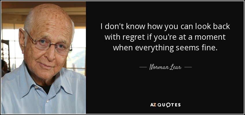 I don't know how you can look back with regret if you're at a moment when everything seems fine. - Norman Lear