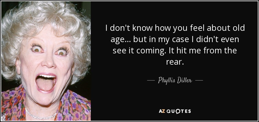 I don't know how you feel about old age... but in my case I didn't even see it coming. It hit me from the rear. - Phyllis Diller