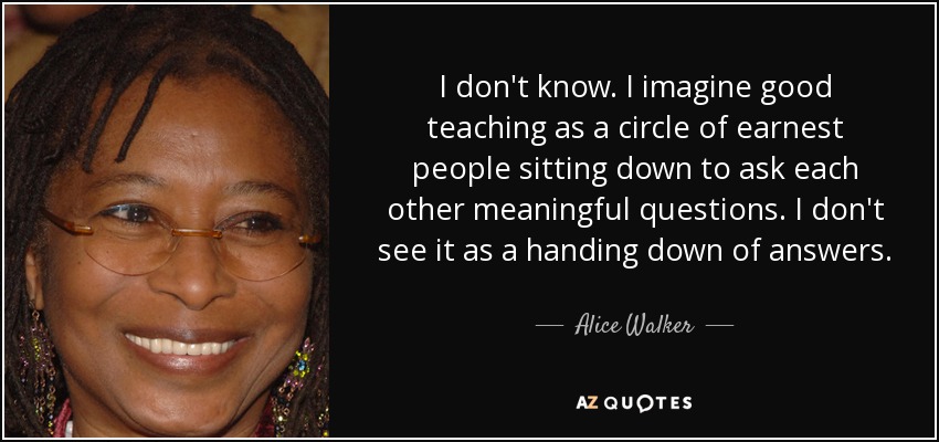 I don't know. I imagine good teaching as a circle of earnest people sitting down to ask each other meaningful questions. I don't see it as a handing down of answers. - Alice Walker