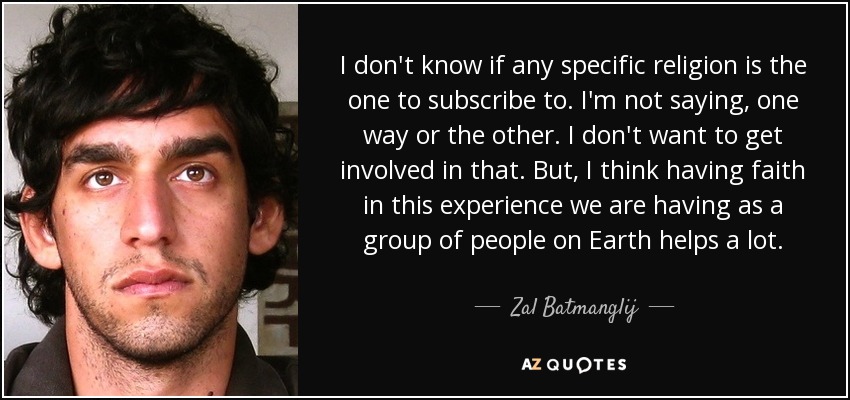 I don't know if any specific religion is the one to subscribe to. I'm not saying, one way or the other. I don't want to get involved in that. But, I think having faith in this experience we are having as a group of people on Earth helps a lot. - Zal Batmanglij
