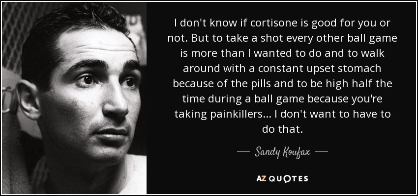 I don't know if cortisone is good for you or not. But to take a shot every other ball game is more than I wanted to do and to walk around with a constant upset stomach because of the pills and to be high half the time during a ball game because you're taking painkillers ... I don't want to have to do that. - Sandy Koufax