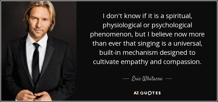 I don't know if it is a spiritual, physiological or psychological phenomenon, but I believe now more than ever that singing is a universal, built-in mechanism designed to cultivate empathy and compassion. - Eric Whitacre