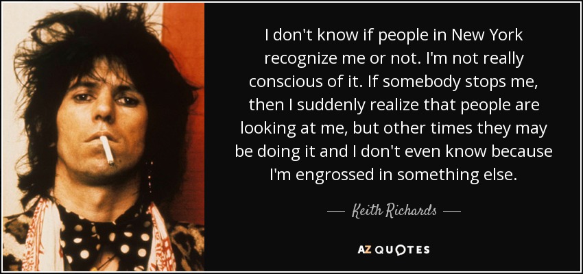 I don't know if people in New York recognize me or not. I'm not really conscious of it. If somebody stops me, then I suddenly realize that people are looking at me, but other times they may be doing it and I don't even know because I'm engrossed in something else. - Keith Richards