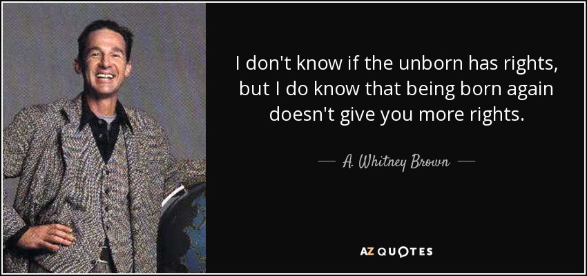 I don't know if the unborn has rights, but I do know that being born again doesn't give you more rights. - A. Whitney Brown