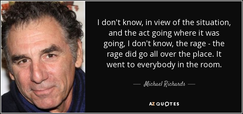 I don't know, in view of the situation, and the act going where it was going, I don't know, the rage - the rage did go all over the place. It went to everybody in the room. - Michael Richards