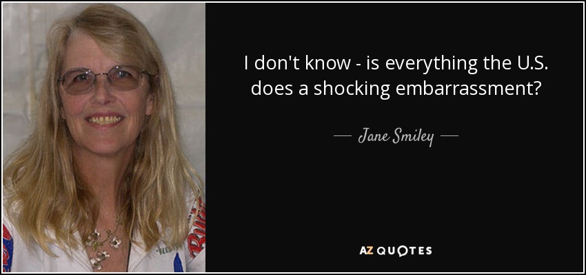 I don't know - is everything the U.S. does a shocking embarrassment? - Jane Smiley