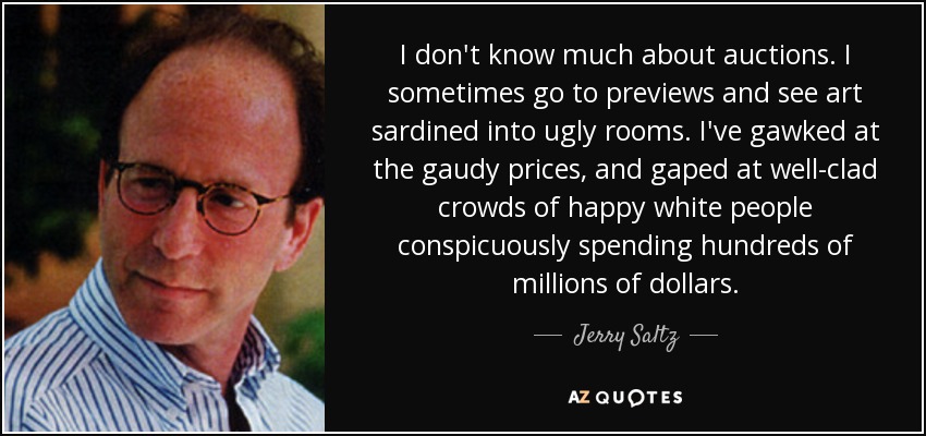 I don't know much about auctions. I sometimes go to previews and see art sardined into ugly rooms. I've gawked at the gaudy prices, and gaped at well-clad crowds of happy white people conspicuously spending hundreds of millions of dollars. - Jerry Saltz