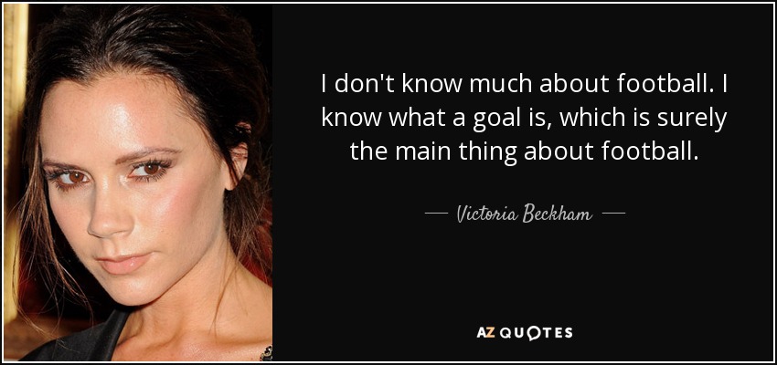 I don't know much about football. I know what a goal is, which is surely the main thing about football. - Victoria Beckham