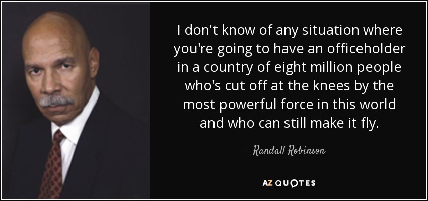 I don't know of any situation where you're going to have an officeholder in a country of eight million people who's cut off at the knees by the most powerful force in this world and who can still make it fly. - Randall Robinson