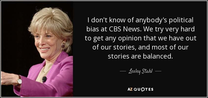 I don't know of anybody's political bias at CBS News. We try very hard to get any opinion that we have out of our stories, and most of our stories are balanced. - Lesley Stahl