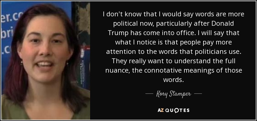 I don't know that I would say words are more political now, particularly after Donald Trump has come into office. I will say that what I notice is that people pay more attention to the words that politicians use. They really want to understand the full nuance, the connotative meanings of those words. - Kory Stamper