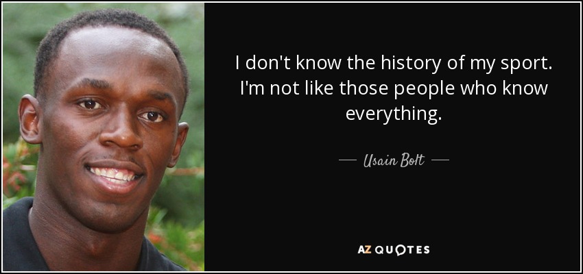 I don't know the history of my sport. I'm not like those people who know everything. - Usain Bolt