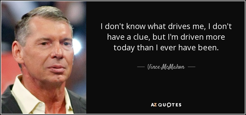I don't know what drives me, I don't have a clue, but I'm driven more today than I ever have been. - Vince McMahon