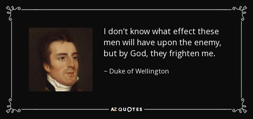 I don't know what effect these men will have upon the enemy, but by God, they frighten me. - Duke of Wellington
