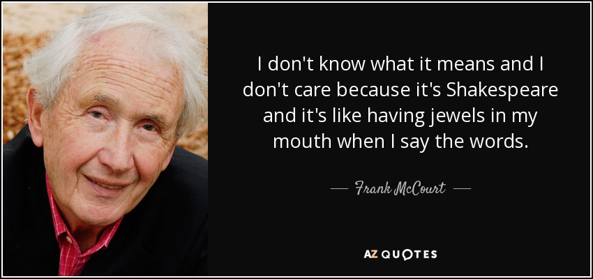 I don't know what it means and I don't care because it's Shakespeare and it's like having jewels in my mouth when I say the words. - Frank McCourt